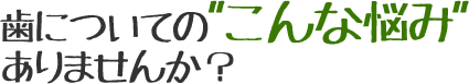 歯についての”こんな悩み”ありませんか?